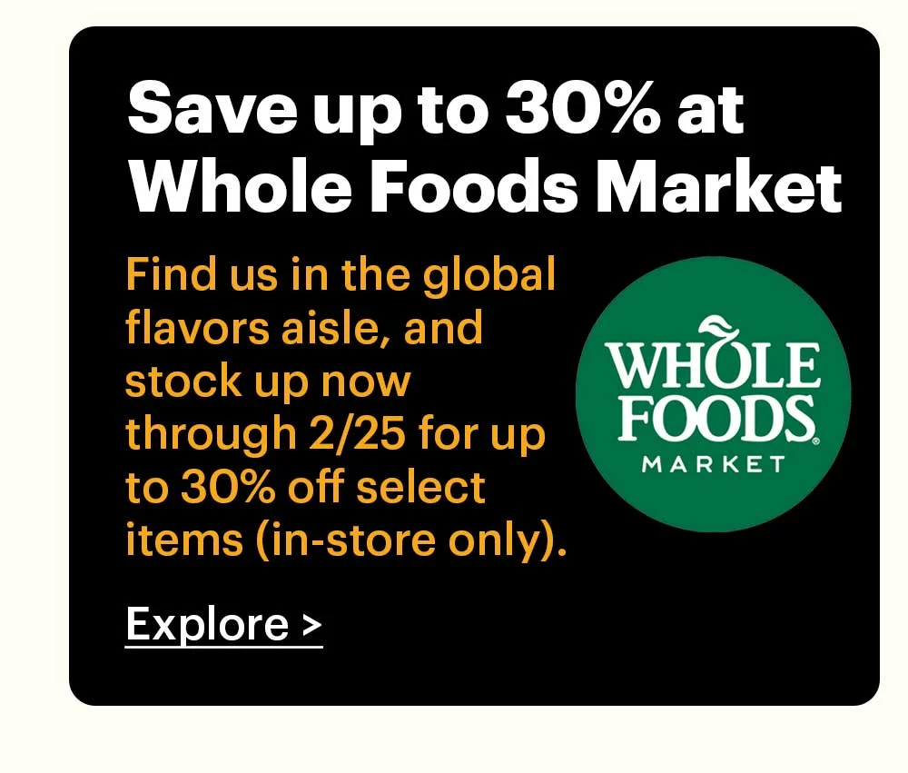 Save up to 30% at Whole Foods Market Find us in the global flavors aisle, and stock up now through 2/25 for up to 30% off select items (in-store only).  Store locator >