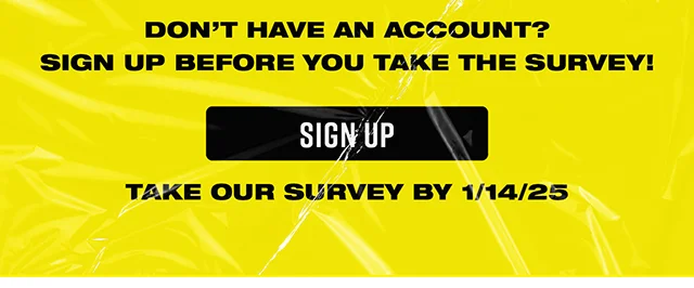 Don't have an account? Sign up before you take the Survey! Sign up and take our survey by 1-14-2025