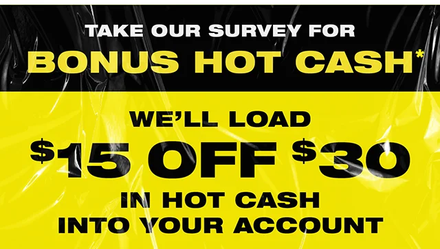 Take our survey for bonus Hot Cash. We'll load $15 off $30 in Hot Cash into your account