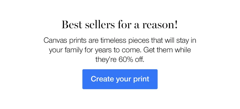 Best sellers for a reason! Canvas prints are timeless pieces that will stay in your family for years to come. Get them while they're 60% off.