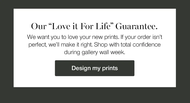 Our Love it for Life Guarantee. We want you to love your new prints. If your order isn't perfect, we'll make it right. Shop with total confidence during gallery wall week.