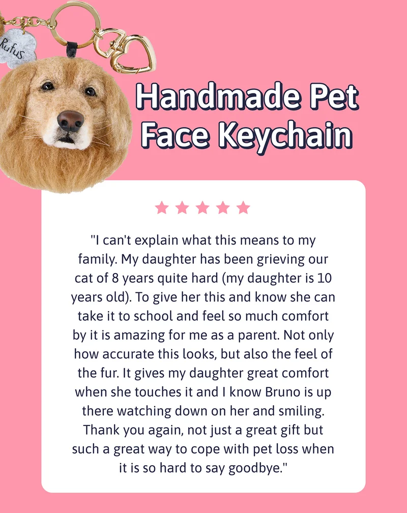 Handmade Pet Face Keychain - "I can't explain what this means to my family. My daughter has been grieving our cat of 8 years quite hard (my daughter is 10 years old). To give her this and know she can take it to school and feel so much comfort by it is amazing for me as a parent. Not only how accurate this looks, but also the feel of the fur. It gives my daughter great comfort when she touches it and I know Bruno is up there watching down on her and smiling. Thank you again, not just a great gift but such a great way to cope with pet loss when it is so hard to say goodbye."