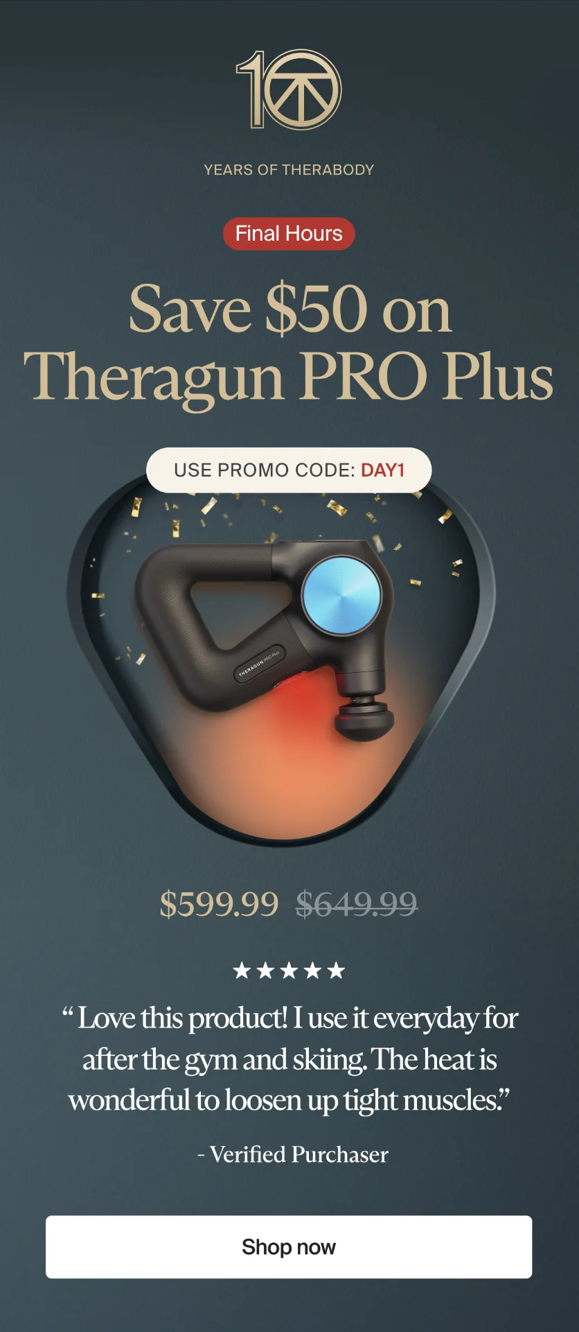 10 | Years of Therabody | Save $50 on Theragun PRO Plus | 5-in-1 multi-therapy device that relieves pain, reduces inflammation and boosts mobility. | Use promo code: discount code | $599.99 | “ Love this product! I use it everyday for after the gym and skiing. The heat is wonderful to loosen up tight muscles.” | - Verified Purchaser | Shop now