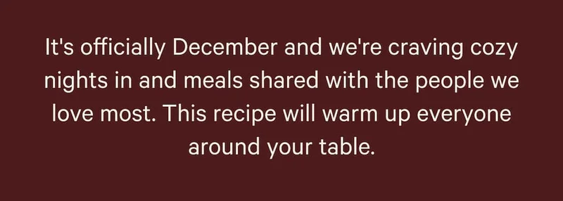 It's officially December and we're craving cozy nights in and meals shared with the people we love most. This recipe will warm up everyone around your table.