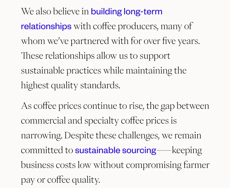 We also believe in building long-term relationships with coffee producers, many of whom we’ve partnered with for over five years. These relationships allow us to support sustainable practices while maintaining the highest quality standards. As coffee prices continue to rise, the gap between commercial and specialty coffee prices is narrowing. Despite these challenges, we remain committed to sustainable sourcing—keeping business costs low without compromising farmer pay or coffee quality.