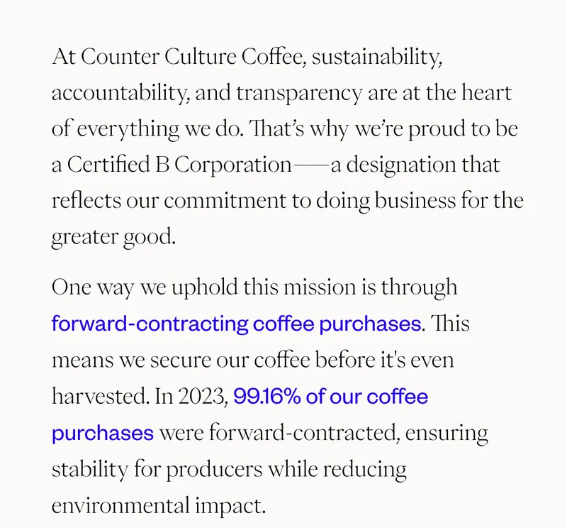 At Counter Culture Coffee, sustainability, accountability, and transparency are at the heart of everything we do. That’s why we’re proud to be a Certified B Corporation—a designation that reflects our commitment to doing business for the greater good. One way we uphold this mission is through forward-contracting coffee purchases. This means we secure our coffee before it's even harvested. In 2023, 99.16% of our coffee purchases were forward-contracted, ensuring stability for producers while reducing environmental impact.