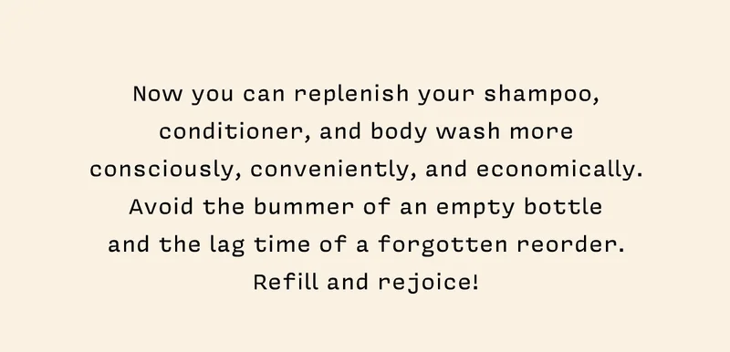 Now you can replenish your shampoo, conditioner, and body wash more consciously, conveniently, and economically. Avoid the bummer of an empty bottle  and the lag time of a forgotten reorder. Refill and rejoice!