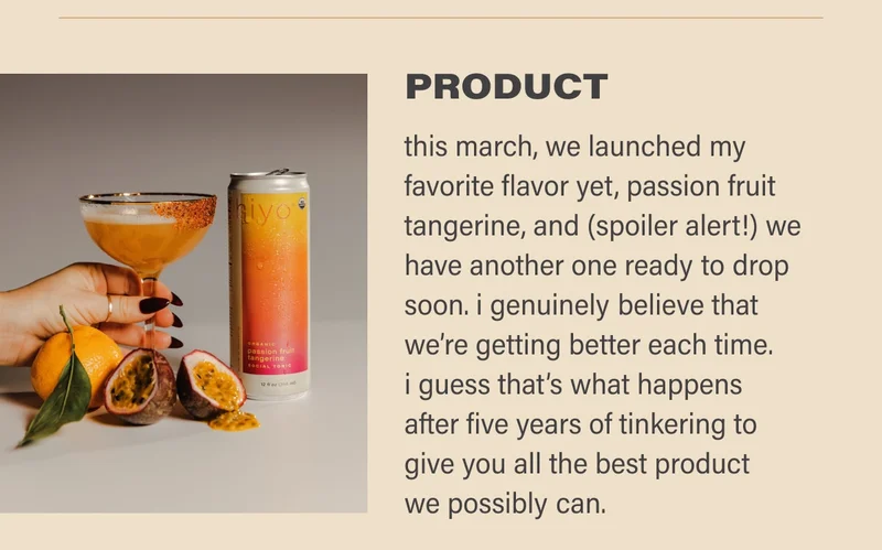 PRODUCT  this march, we launched launched my favorite flavor yet, passion fruit tangerine, and (spoiler alert!) we have another one ready to drop soon. i genuinely believe that we’re just getting better each time. i guess that’s what happens after five years of tinkering to give you all the best product we possible can.