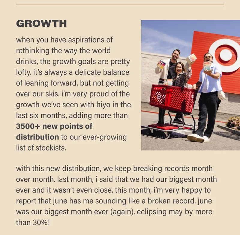 GROWTH  when you have aspirations of rethinking the way the world drinks, the growth goals are pretty lofty. it’s always a delicate balance of leaning forward, but not getting over our skis. i’m very proud of the growth we’ve seen with hiyo in the last six months, adding more than 3500+ new points of distribution and starting to sell on amazon.    with this new distribution, we keep breaking records month over month. last month, i said that we had our biggest month ever and it wasn’t even close. this month, i’m very happy to report that june has me sounding like a broken record. june was our biggest month ever (again), eclipsing may by more than 30%!