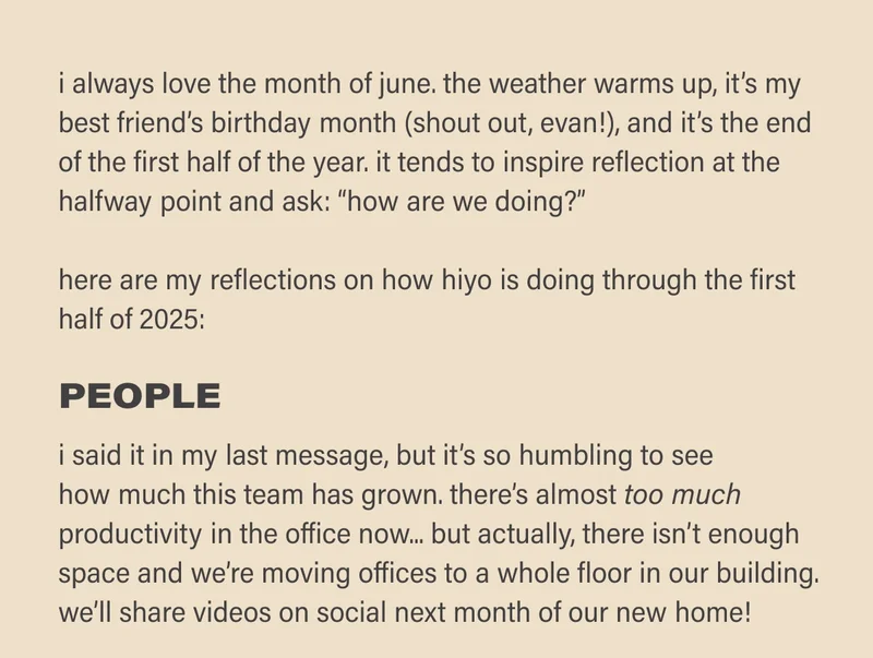 i always love the month of june. weather warms up, it’s my best friend’s birthday month (shout out, evan!), and it’s the end of the first half of the year. it tends to inspire reflection at the half way point and ask: “how are we doing?”  here are my reflections on how hiyo is doing through the first half of 2025:  PEOPLE  i said it in my last message, but it’s so humbling to see how much this team has grown. there’s almost TOO MUCH productivity in the office now.. but actually, there isn’t enough space and we’re moving offices to a whole floor in our building.  we’ll share videos on social next month of our new home!