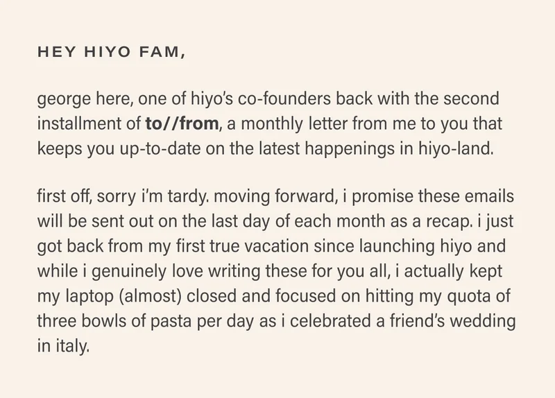 hey hiyo fam,  george here, one of hiyo’s co-founders back with the second installment of to//from, a monthly letter from me to you that keeps you up-to-date on the latest happenings in hiyo-land.   first off, sorry i’m tardy. moving forward, i promise these emails will be sent out on the last day of each month as a recap. i just got back from my first true vacation since launching hiyo and while i genuinely love writing these for you all, i actually kept my laptop (almost) closed and focused on hitting my quota of three bowls of pasta per day as i celebrated a friend’s wedding in italy.