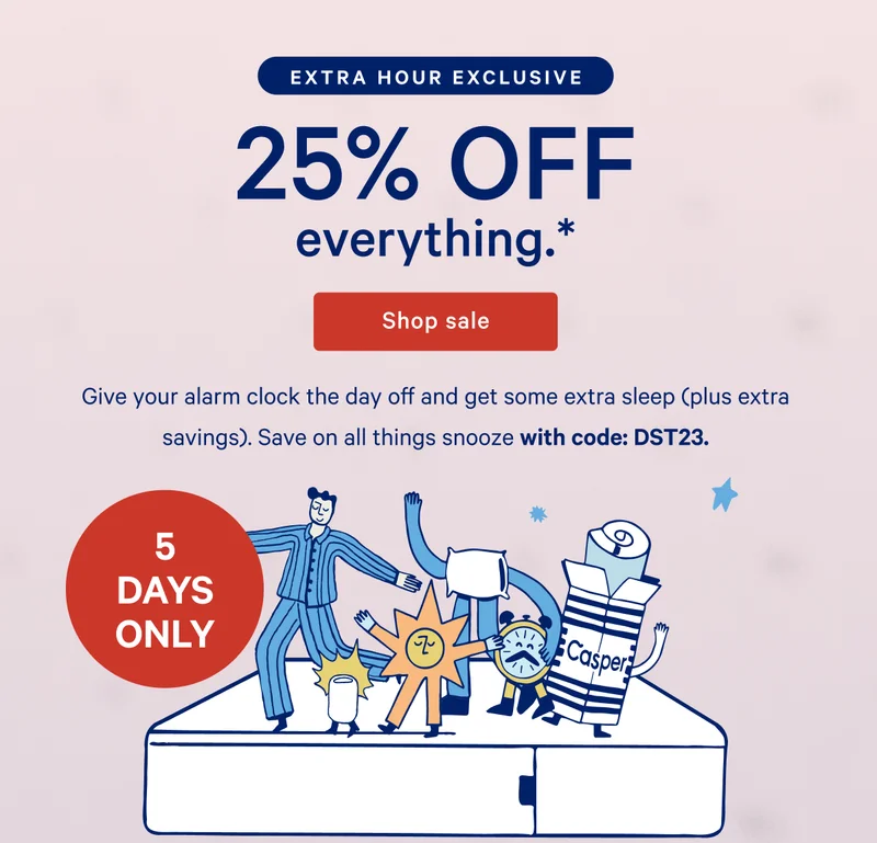 [5 DAYS ONLY] >> 25% OFF everything.* >> Shop mattresses >> Give your alarm clock the day off and get some extra sleep (plus extra savings). Save on all things snooze with code: DST23. >> [JUST FOR YOU] >>