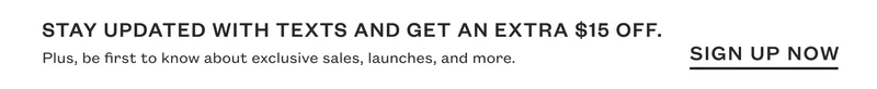Stay updated with texts and get an extra $15 off. Plus, be first to know about exclusive sales, launches, and more. SIGN UP NOW.