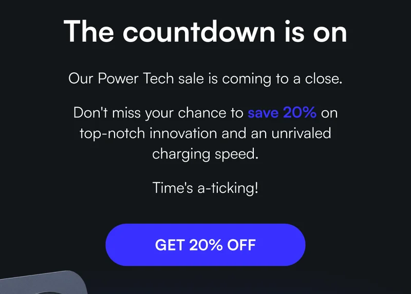 The countdown is on - Our Power Tech sale is coming to a close.   Don't miss your chance to save 20% on top-notch innovation and an unrivaled charging speed.   Time's a-ticking!  [ GET 20% OFF ]