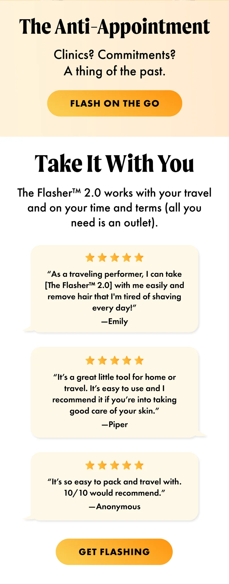 H1: The Anti-Appointment S1: Clinics? Commitments? A thing of the past. CTA1: FLASH ON THE GO H2: Take It With You S2: The Flasher™ 2.0 works with your travel and on your time and terms (all you need is an outlet). “As a traveling performer, I can take [The Flasher™ 2.0] with me easily and remove hair that I'm tired of shaving every day!” —Emily “It’s a great little tool for home or travel. It’s easy to use and I recommend it if you’re into taking good care of your skin.” —Piper “It’s so easy to pack and travel with. 10/10 would recommend.” —Anonymous CTA2: GET FLASHING