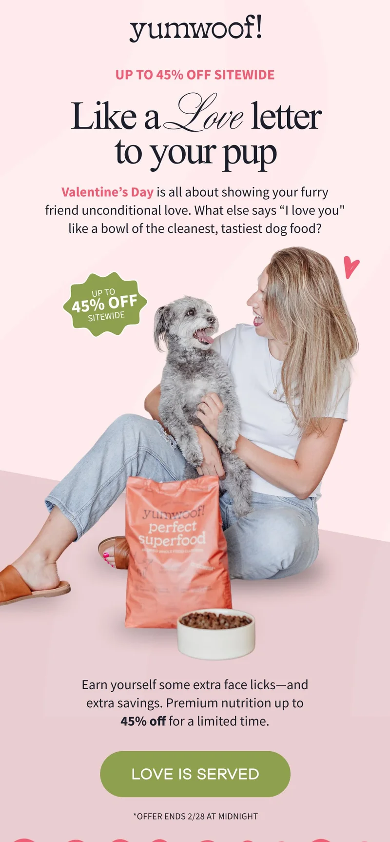 yumwoof! | Up to 45% Off Sitewide | Like a Love Letter to Your Pup | Valentine’s Day is all about showing your furry friend unconditional love. What else says “I love you" like a bowl of the cleanest, tastiest dog food? | Earn yourself some extra face licks—and extra savings. Premium nutrition up to 45% off for a limited time. | LOVE IS SERVED | *Offer ends 2/28 at midnight