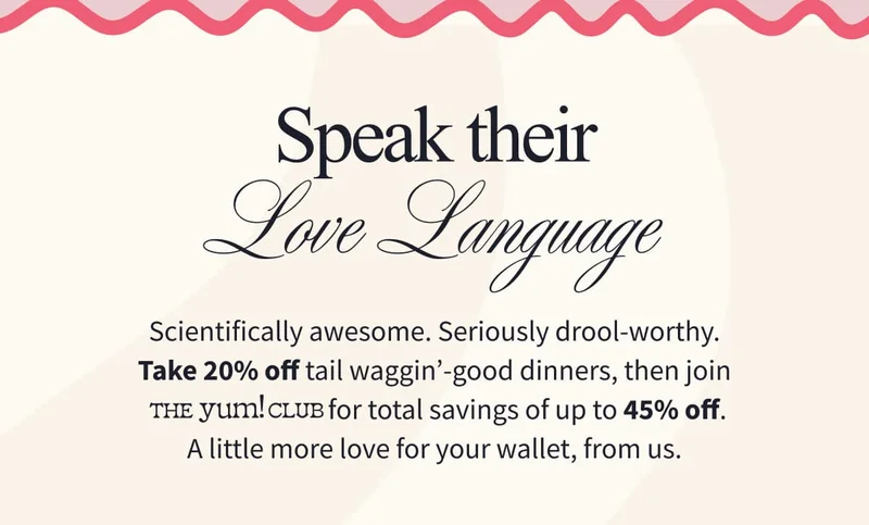 Speak Their Love Language Scientifically awesome. Seriously drool-worthy. Take 20% off tail waggin’-good dinners, then join The Yum! Club for total savings of up to 45% off. A little more love for your wallet, from us.