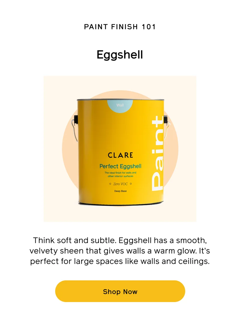 PAINT FINISH 101. Eggshell. Think soft and subtle. Eggshell has a smooth, velvety sheen that gives walls a warm glow. It's perfect for large spaces like walls and ceilings. Shop Now