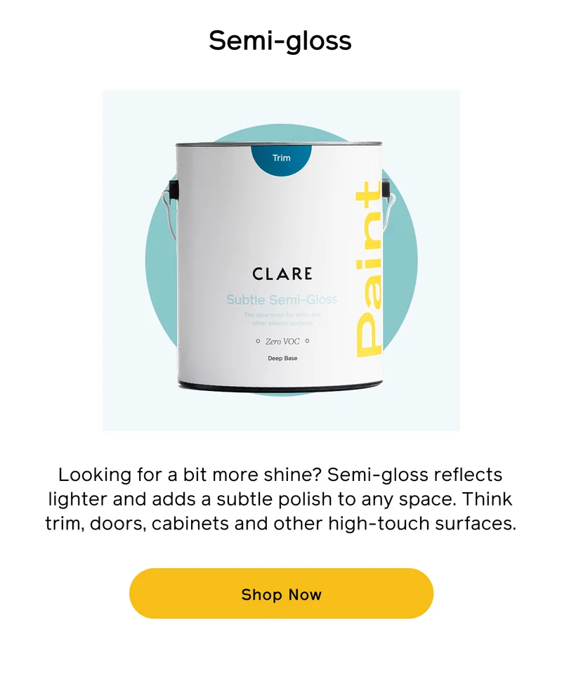 Semi-gloss. Looking for a bit more shine? Semi-gloss reflects lighter and adds a subtle polish to any space. Think trim, doors, cabinets and other high-touch surfaces. Shop Now