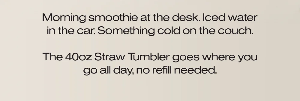Morning smoothie at the desk. Iced water in the car. Something cold on the couch.  The 40oz Straw Tumbler goes where you go all day, no refill needed.