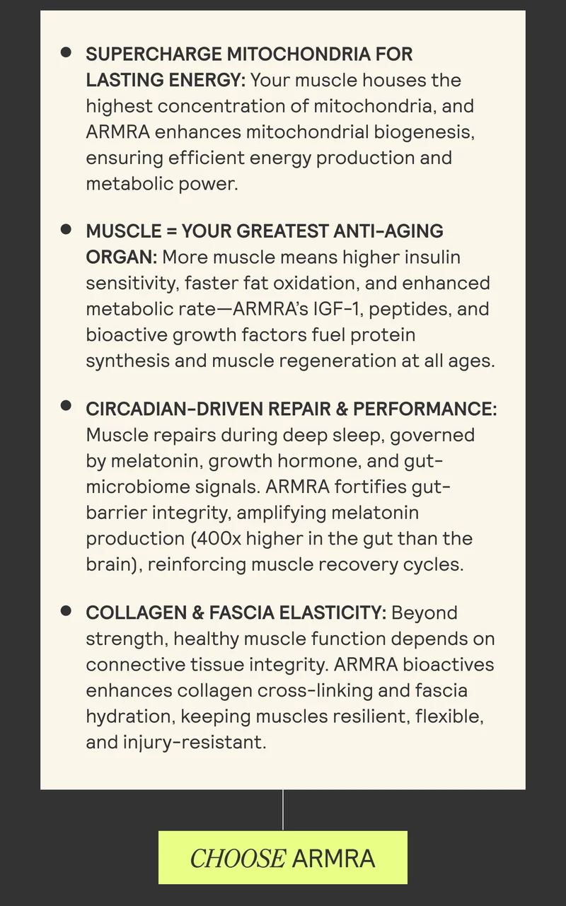 • SUPERCHARGE MITOCHONDRIA FOR LASTING ENERGY: Your muscle houses the highest concentration of mitochondria, and ARMRA enhances mitochondrial biogenesis, ensuring efficient energy production and metabolic power. • MUSCLE = YOUR GREATEST ANTI-AGING ORGAN: More muscle means higher insulin sensitivity, faster fat oxidation, and enhanced metabolic rate-ARMA's IGF-1, peptides, and bioactive growth factors fuel protein synthesis and muscle regeneration at all ages. • CIRCADIAN-DRIVEN REPAIR & PERFORMANCE: Muscle repairs during deep sleep, governed by melatonin, growth hormone, and gut-microbiome signals. ARMRA fortifies gut-barrier integrity, amplifying melatonin production (400x higher in the gut than the brain), reinforcing muscle recovery cycles. • COLLAGEN & FASCIA ELASTICITY: Beyond strength, healthy muscle function depends on connective tissue integrity. ARMRA bioactives enhances collagen cross-linking and fascia hydration, keeping muscles resilient, flexible, and injury-resistant. CHOOSE ARMRA