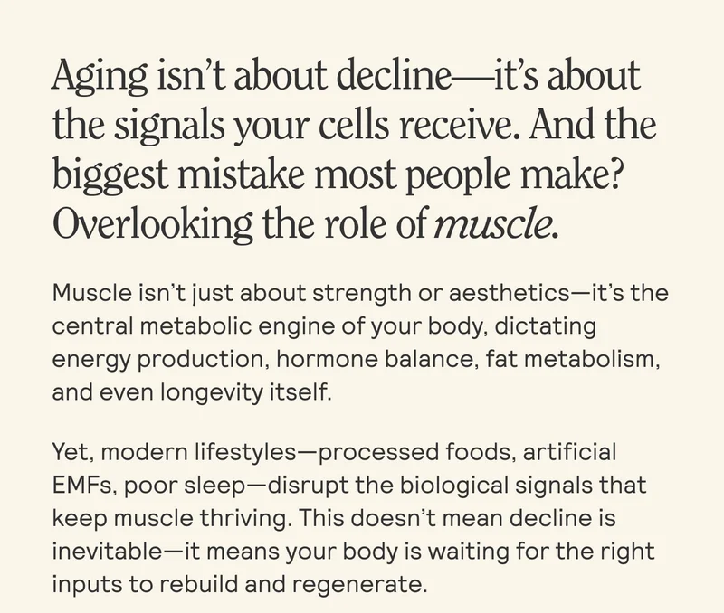 Aging isn't about decline it's about the signals your cells receive. And the biggest mistake most people make? Overlooking the role of muscle. Muscle isn't just about strength or aesthetics-it's the central metabolic engine of your body, dictating energy production, hormone balance, fat metabolism, and even longevity itself. Yet, modern lifestyles-processed foods, artificial EMFs, poor sleep-disrupt the biological signals that keep muscle thriving. This doesn't mean decline is inevitable-it means your body is waiting for the right inputs to rebuild and regenerate.