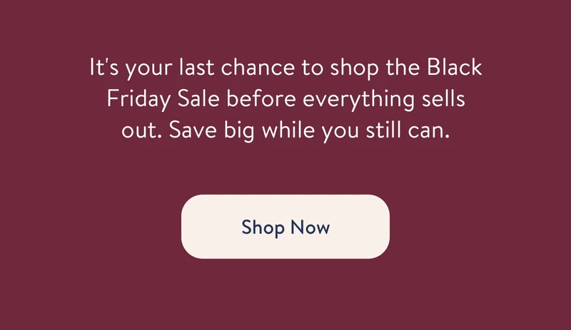It's your last chance to shop the Black Friday Sale before everything sells out. Save big while you still can. Shop Now
