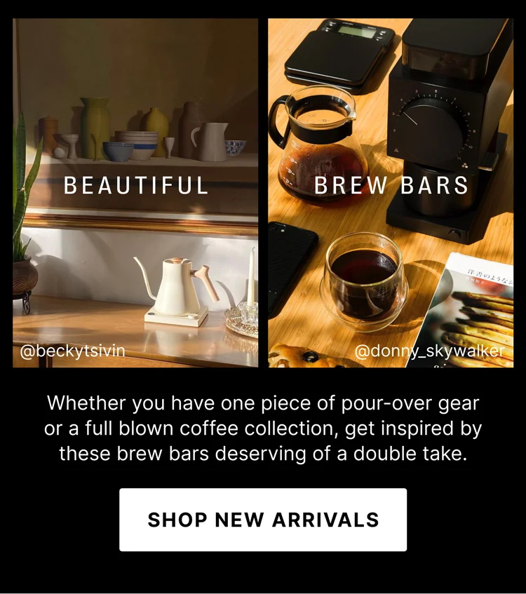 BEAUTIFUL BREW BARS Whether you have one piece of pour-over gear or a full blown coffee collection, get inspired by these brew bars deserving of a double take. SHOP NEW ARRIVALS