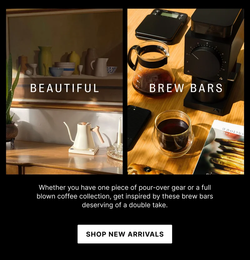 BEAUTIFUL BREW BARS Whether you have one piece of pour-over gear or a full blown coffee collection, get inspired by these brew bars deserving of a double take. SHOP NEW ARRIVALS