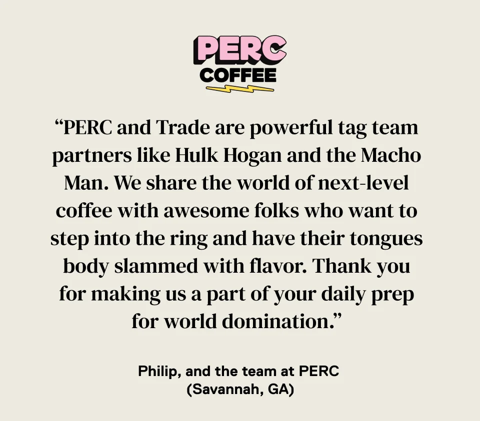 PERC Coffee: "PERC and Trade are powerful tag team partners like Hulk Hogan and the Macho Man. We share the world of next-level coffee with awesome folks who want to step into the ring and have their tongues body slammed with flavor. Thank you for making us part of yoru daily prep for world domination." -Philip, and the team at PERC (Savannah, GA)