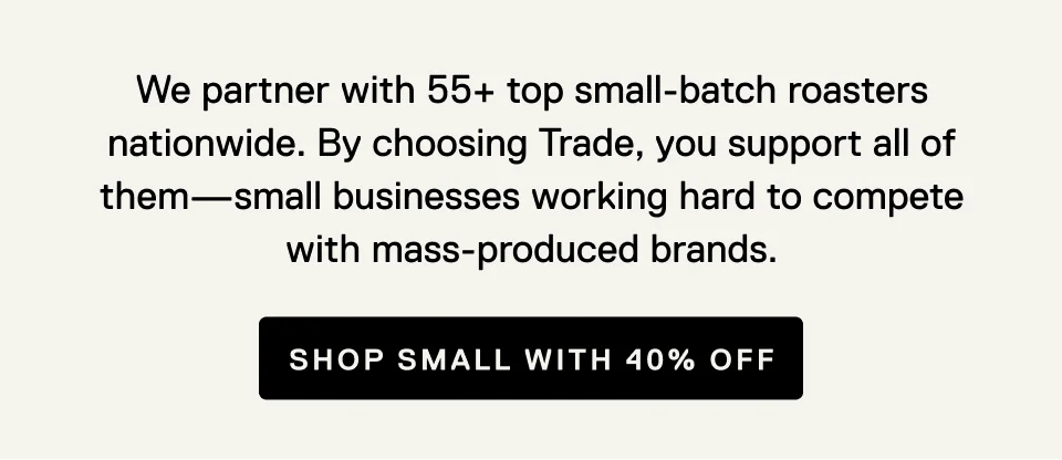 We partner with 55+ top small-batch roasters nationwide. By choosing Trade, you support all of them - small businesses working hard to compete with mass-produced brands. Shop small with 40% off.