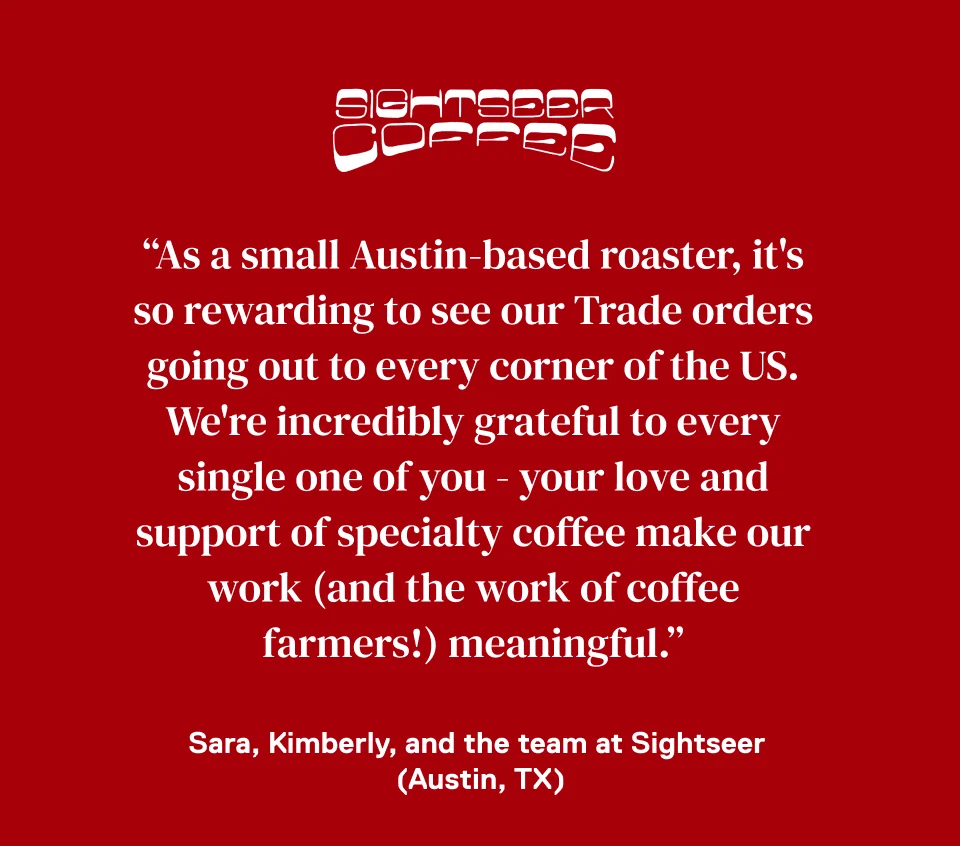 Sightseer Coffee: "As a small Austin-based roaster, it's so rewarding to see our Trade orders going out to every corner of the US. We're incredibly grateful to every single one of you - your love and support of specialty coffee make our work (and the work of coffee farmers!) meaningful." -Sara, Kimberly, and the team at Sightseer (Austin, TX)