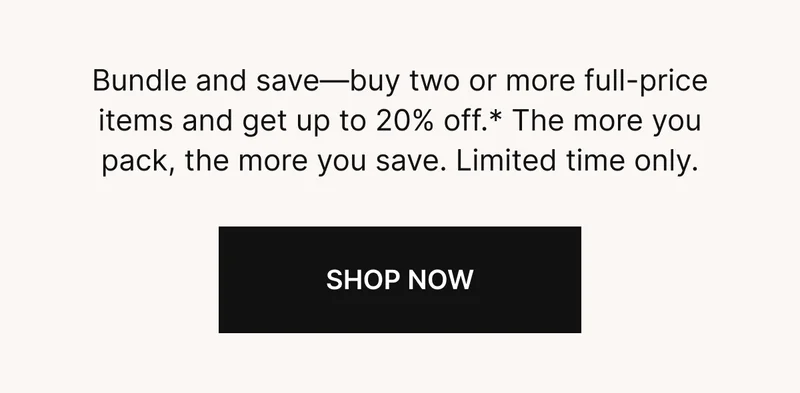Bundle and Save-buy two or more full-prices items and get up to 20% off.* The more you pack, the more you save. Limited time only. SHOP NOW