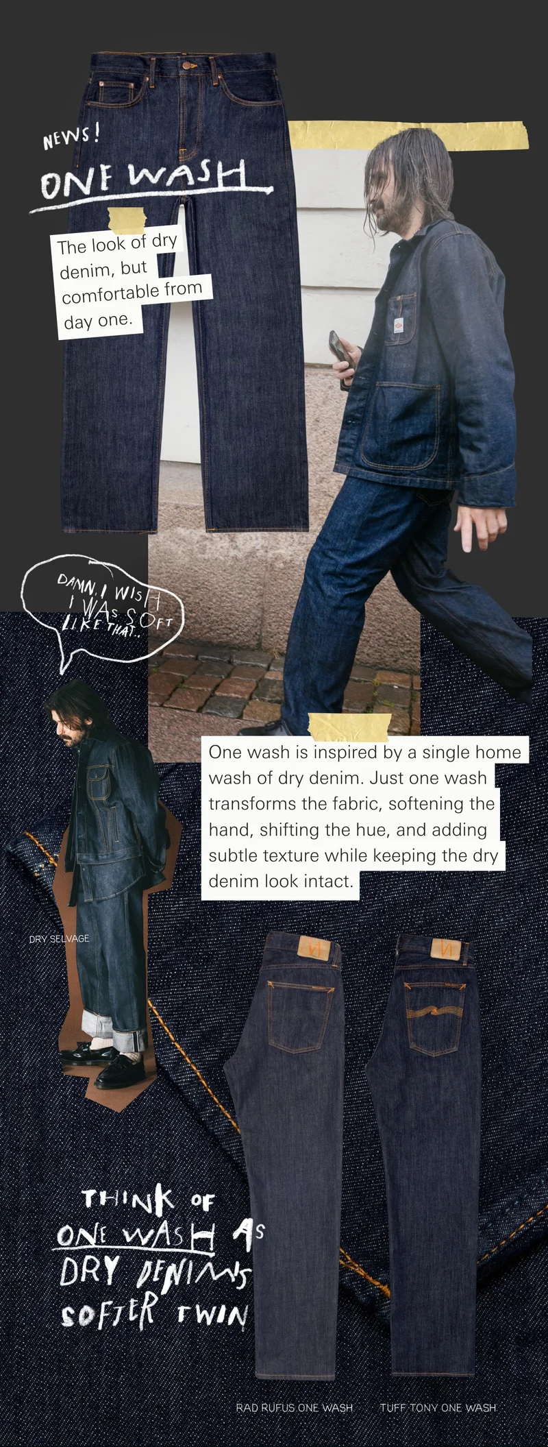 The look of dry denim, but comfortable from day one. One wash is inspired by a single home wash of dry denim. Just one wash transforms the fabric, softening the hand, shifting the hue, and adding subtle texture while keeping the dry denim look intact.