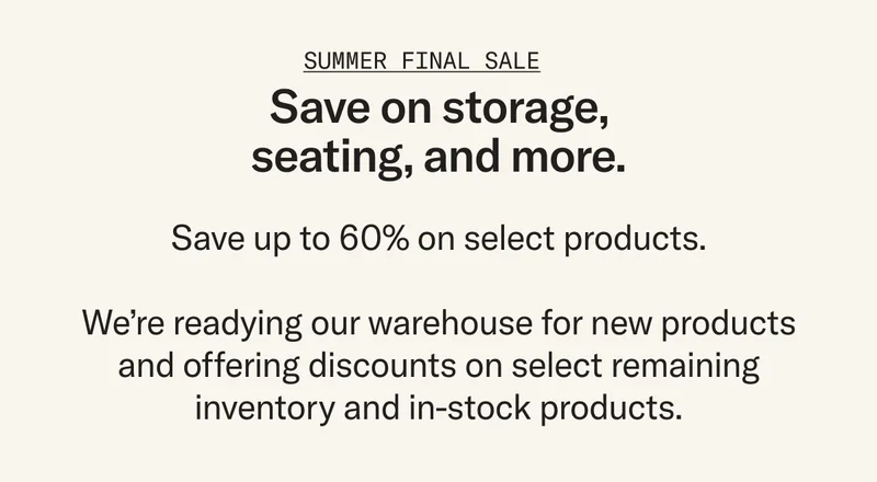 Enjoy deep discounts on select products. We’re making room in our warehouse for what’s to come and offering steep discounts (up to 60%) on select inventory, but act fast – once they're gone, they're gone.