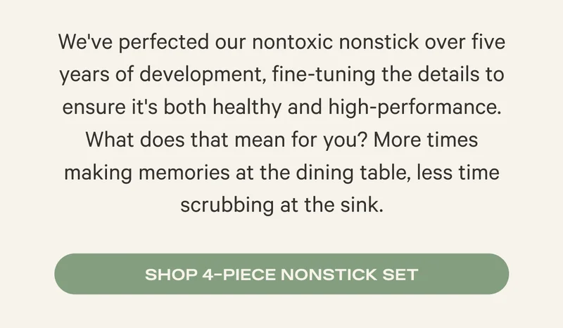 We've perfected our nontoxic nonstick over five years of development, fine-tuning the details to ensure it's both healthy and high-performance. What does that mean for you? More times making memories at the dining table, less time scrubbing at the sink. Shop 4-piece nonstick set