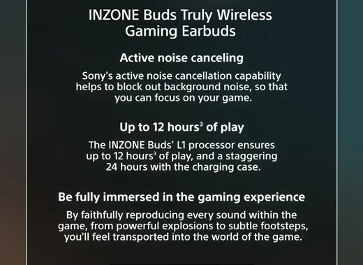 INZONE Buds Truly Wireless Gaming Earbuds | Active noise canceling Sony's active noise cancellation capability helps to block out background noise, so that you can focus on your game. | Up to 12 hours³ of play The INZONE Buds' L1 processor ensures up to 12 hours3 of play, and a staggering 24 hours with the charging case. | Be fully immersed in the gaming experience By faithfully reproducing every sound within the game, from powerful explosions to subtle footsteps, you'll feel transported into the world of the game.