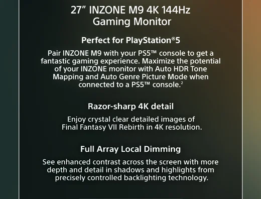 INZONE M9 Monitor | Perfect for PlayStation®5 Pair INZONE M9 with your PS5™ console to get a fantastic gaming experience. Maximize the potential of your INZONE monitor with Auto HDR Tone Mapping and Auto Genre Picture Mode when connected to a PS5™ console.² | Razor-sharp 4K detail  Enjoy crystal clear detailed images of Final Fantasy VII Rebirth in 4K resolution. | Full Array Local Dimming See enhanced contrast across the screen with more depth and detail in shadows and highlights from precisely controlled backlighting technology.