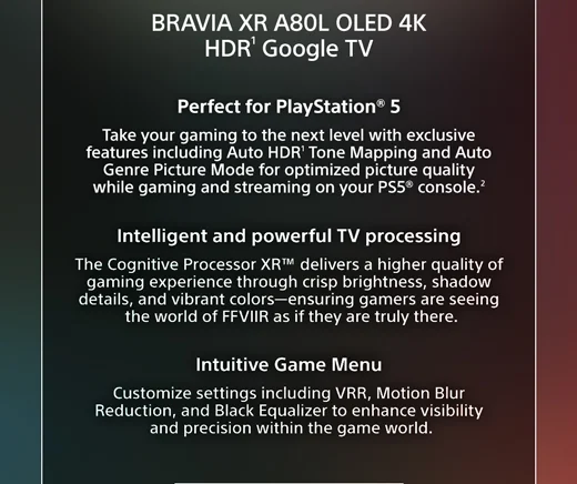 BRAVIA XR A80L OLED 4K HDR¹ Google TV | Perfect for PlayStation® 5 Take your gaming to the next level with exclusive features including Auto HDR1 Tone Mapping and Auto Genre Picture Mode for optimized picture quality while gaming and streaming on your PS5® console.² | Intelligent and powerful TV processing The Cognitive Processor XR™ delivers a higher quality of gaming experience through crisp brightness, shadow details, and vibrant colors—ensuring gamers are seeing the world of FFVIIR as if they are truly there. | Intuitive Game Menu Customize settings
 including VRR, Motion Blur Reduction, and Black Equalizer to enhance visibility and precision within the game world.