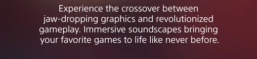Experience the crossover between jaw-dropping graphics and revolutionized gameplay. Immersive soundscapes bringing your favorite games to life like never before.