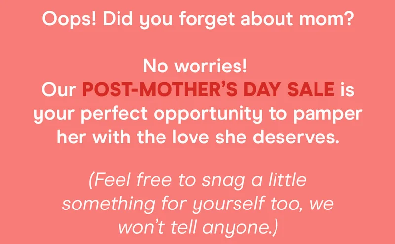 Oops! Did you forget about mom? No worries! Our post-Mother’s Day Sale is your perfect opportunity to pamper her with the love she deserves. (Feel free to snag a little something for yourself too, we won’t tell anyone.)