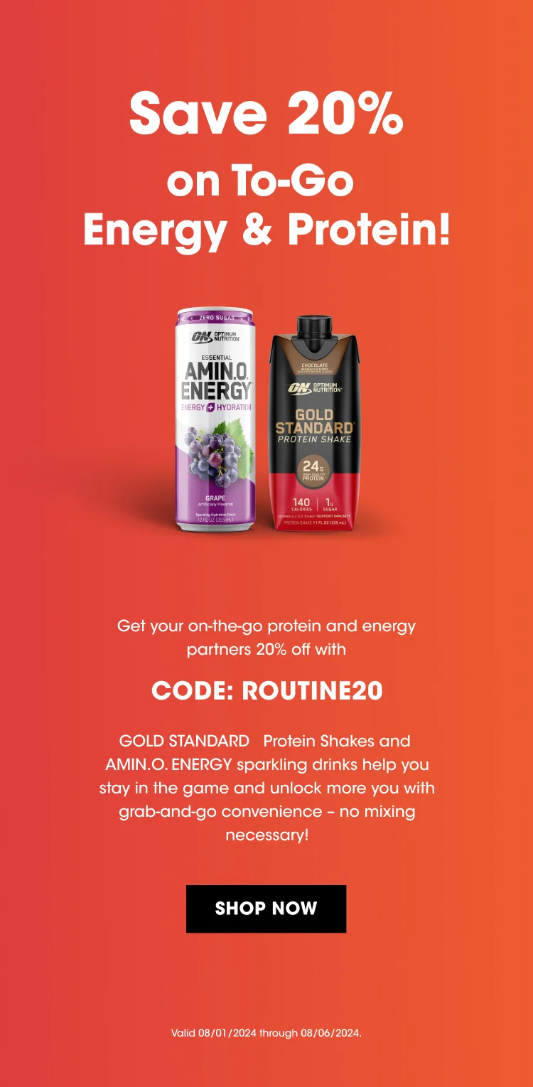 Save 20% on To-Go Energy & Protein! Get your on-the-go protein & energy partners 20% off with CODE: ROUTINE20 GOLD  STANDARD Protein Shakes and AMIN.O.ENERGY sparkling drinks help you stay in the game and unlock more you with grab-and-go convenience - no mixing necessary! SHOP NOW Valid 08/01/2024 through 08/06/2024.