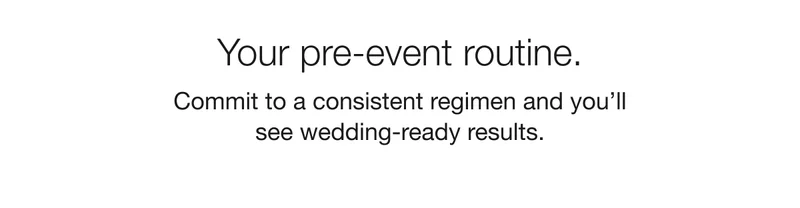 Your pre-event routine. | Commit to a consistent regimen and you’ll see wedding-ready results.