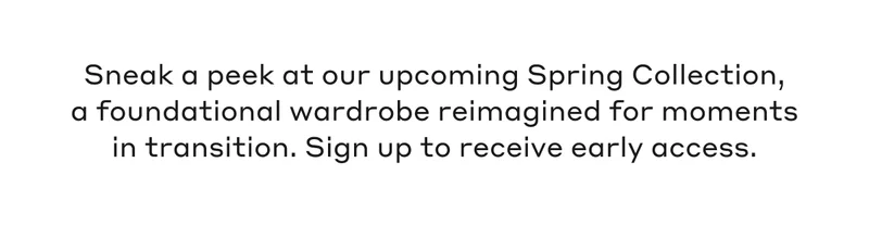 Sneak a peek at our upcoming Spring Collection, a foundational wardrobe reimagined for moments in transition. Sign up to receive early access.
