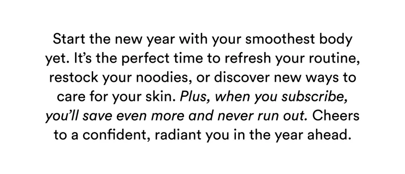 Start the new year with your smoothest body yet. It’s the perfect time to refresh your routine, restock your noodies, or discover new ways to care for your skin. Plus, when you subscribe, you’ll save even more and never run out. Cheers to a confident, radiant you in the year ahead.