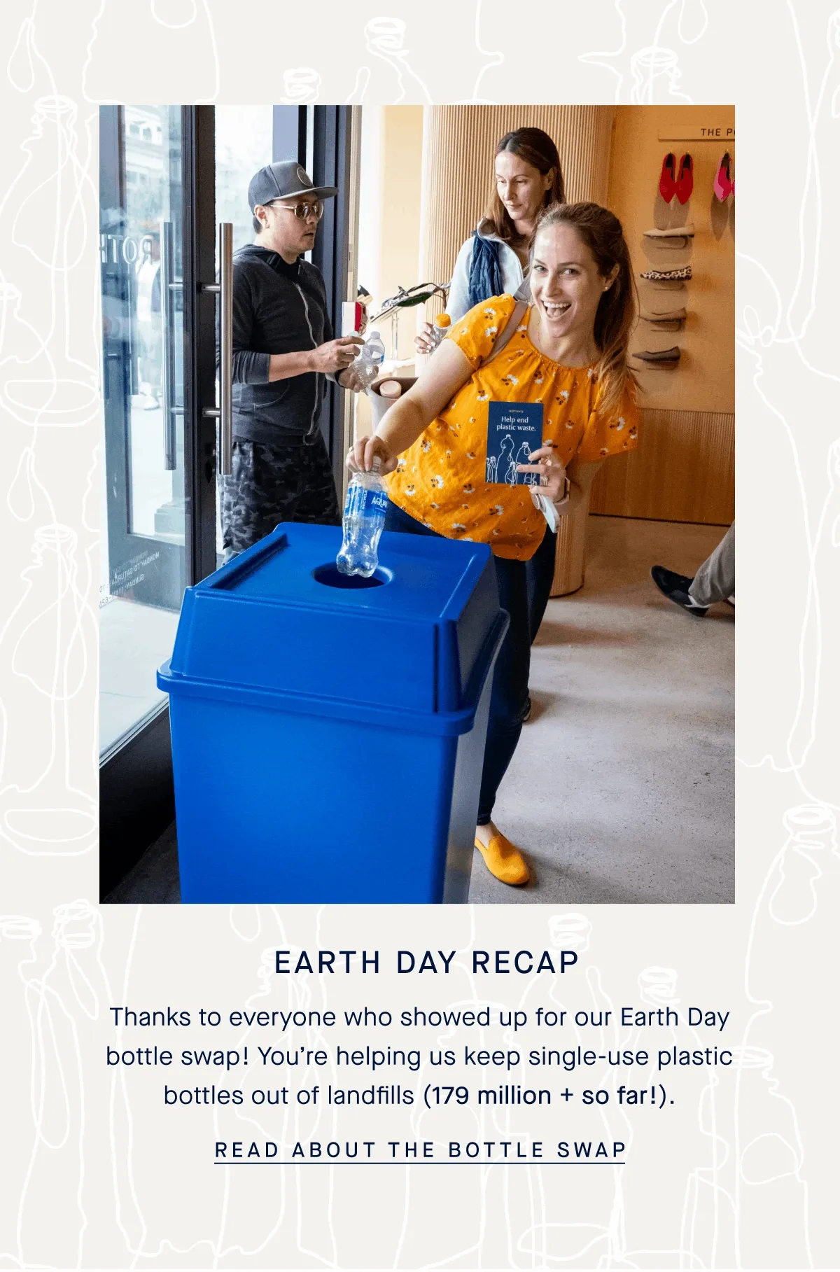 Earth Day Recap Thanks to everyone who showed up for our Earth Day bottle swap! You’re helping us keep single-use plastic bottles out of landfills (179 million + so far!). READ ABOUT THE BOTTLE SWAP