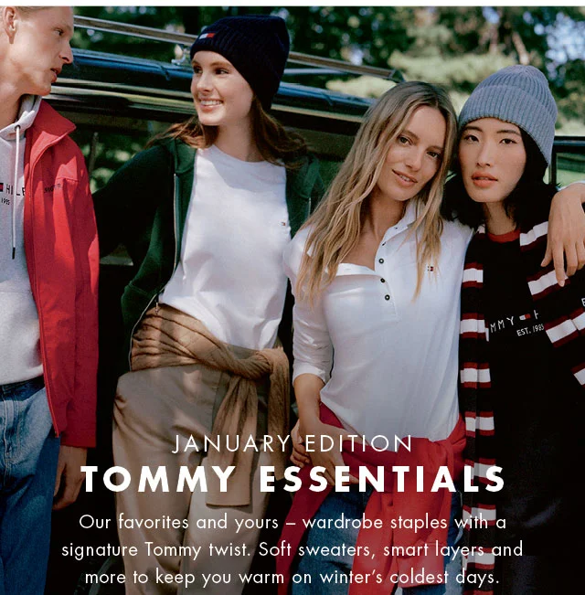 January edition                                            Tommy essentials                                            Our favorites and yours - wardrobe staples with a signature Tommy twist. Soft sweaters, smart layers and more to keep you warm on winter's coldest days.
