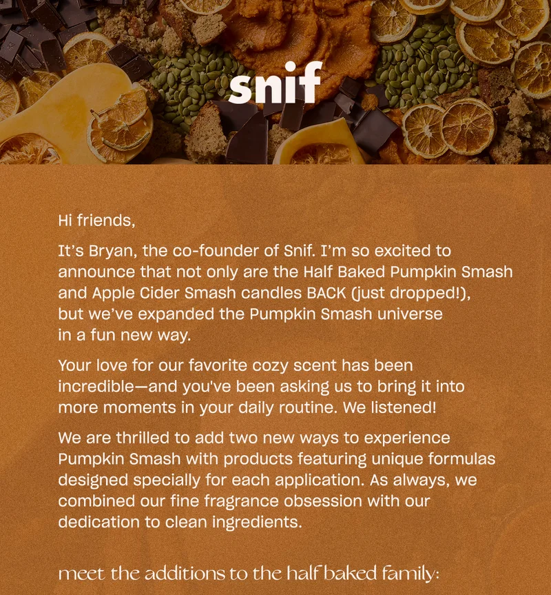 Hi friends, It’s Bryan, the co-founder of Snif. I’m so excited to announce that not only are the Half Baked Pumpkin Smash and Apple Cider Smash candles BACK (just dropped!), but we’ve expanded the Pumpkin Smash universe in a fun new way.  Your love for our favorite cozy scent has been incredible—and you've been asking us to bring it into more moments in your daily routine. We listened!  We are thrilled to add two new ways to experience Pumpkin Smash with products featuring unique formulas designed specially for each application. As always, we combined our fine fragrance obsession with our dedication to clean ingredients.Meet the additions to the Half Baked family: