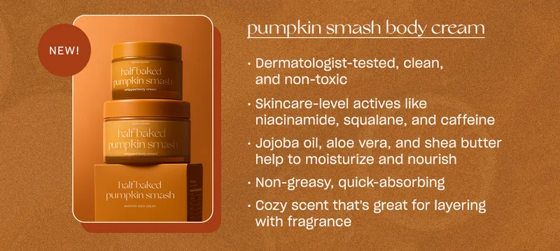 Pumpkin smash body cream - Dermatologist-tested, clean, and non-toxic - Skincare-level actives like niacinamide, squalane, and caffeine - Jojoba oil, aloe vera, and shea butter help to moisturize and nourish - Non-greasy, quick-absorbing - Cozy scent that's great for layering with fragrance