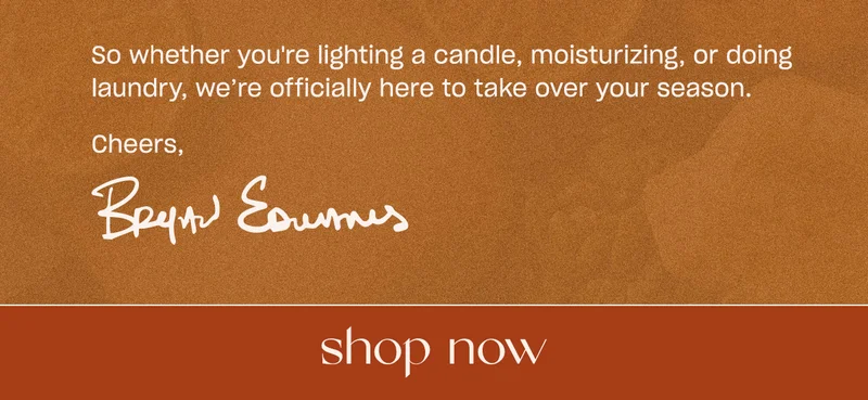 So whether you're lighting a candle, moisturizing, or doing laundry, we’re officially here to take over your season. Cheers, Bryan